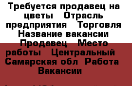 Требуется продавец на цветы › Отрасль предприятия ­ Торговля › Название вакансии ­ Продавец › Место работы ­ Центральный - Самарская обл. Работа » Вакансии   